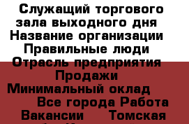 Служащий торгового зала выходного дня › Название организации ­ Правильные люди › Отрасль предприятия ­ Продажи › Минимальный оклад ­ 30 000 - Все города Работа » Вакансии   . Томская обл.,Кедровый г.